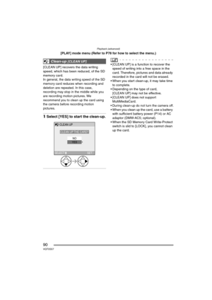 Page 90Playback (advanced)
90VQT0S57
[PLAY] mode menu (Refer to P78 for how to select the menu.)
[CLEAN UP] recovers the data writing 
speed, which has been reduced, of the SD 
memory card.
In general, the data writing speed of the SD 
memory card reduces when recording and 
deletion are repeated. In this case, 
recording may stop in the middle while you 
are recording motion pictures. We 
recommend you to clean up the card using 
the camera before recording motion 
pictures.
1Select [YES] to start the...