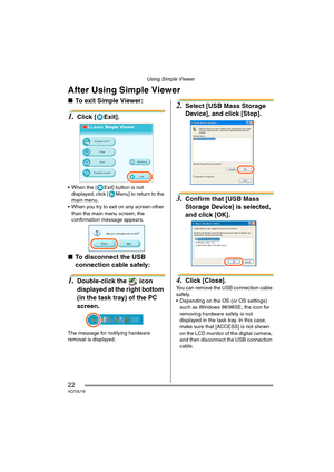 Page 22Using Simple Viewer
22VQT0U19
After Using Simple Viewer
∫To exit Simple Viewer:
1.Click [ Exit].
 When the [ Exit] button is not 
displayed, click [ Menu] to return to the 
main menu.
 When you try to exit on any screen other 
than the main menu screen, the 
confirmation message appears.
∫To disconnect the USB 
connection cable safely: 
1.Double-click the   icon 
displayed at the right bottom 
(in the task tray) of the PC 
screen.
The message for notifying hardware 
removal is displayed.
2.Select [USB...