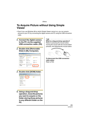 Page 23Others
23VQT0U19
Others
1.Connect the digital camera 
to the PC via the supplied 
USB connection cable. (P8) 
2.Double-click [Removable 
Disk] in [My Computer].
3.Double-click [DCIM] folder.
4.Using a drag-and-drop 
operation, move the pictures 
you want to acquire or the 
folder storing those pictures 
to any different folder on the 
PC.
What is a drag-and-drop operation?
Refers to pressing the mouse button, 
moving the mouse with the mouse button 
pressed, and releasing the mouse button.
To disconnect...