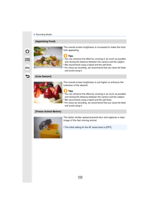 Page 1024. Recording Modes
102
[Appetizing Food]
The overall screen brightness is increased to make the food 
look appealing.Tips
•
You can enhance the effect by zooming in as much as possible 
and closing the distance between the camera and the subject.
•We recommend using a tripod and the self-timer.•For close-up recording, we recommend that you close the flash 
and avoid using it.
[Cute Dessert]
The overall screen brightness is set higher to enhance the 
cuteness of the dessert.Tips
•
You can enhance the...