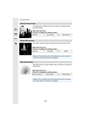Page 111111
4. Recording Modes
This effect gives a higher contrast to create an impressive black 
and white picture.
This effect creates a black and white picture with granular noise.
This effect blurs the overall image to add a soft feel to a black and 
white picture.
[Dynamic Monochrome]
Items that can be set
(Press 1 to display the setting screen.)
Contrast Low contrast High contrast
[Rough Monochrome]
Items that can be set
(Press 1 to display the setting screen.)
Grittiness Less gritty Grittier
•Display of...