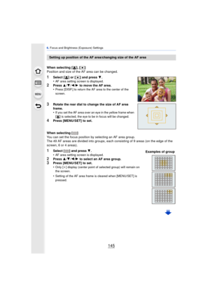 Page 145145
6. Focus and Brightness (Exposure) Settings
When selecting [ š], [Ø ]
Position and size of the AF area can be changed.
1Select [ š] or [Ø ] and press  4.
•AF area setting screen is displayed.
2Press  3/4 /2 /1  to move the AF area.
•Press [DISP.] to return the AF area to the center of the 
screen.
3Rotate the rear dial to change the size of AF area 
frame.
•
If you set the AF area over an eye in the yellow frame when 
[ š ] is selected, the eye to be in focus will be changed.
4Press [MENU/SET] to...