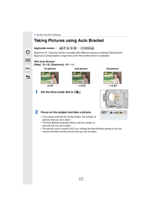 Page 171171
7. Shutter and Drive Settings
Taking Pictures using Auto Bracket
Applicable modes: 
Maximum of 7 pictures will be recorded with different exposure settings following the 
Exposure Compensation range every ti me the shutter button is pressed.
With Auto Bracket
[Step]: [3 •1/3], [Sequence]: [0/ s/r ]
1Set the drive mode dial to [ ] .
2Focus on the subject and take a picture.
•If you press and hold the shutter button, the number of 
pictures that you set is taken.
•The Auto Bracket indication blinks...