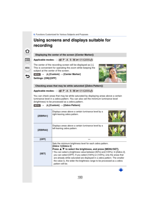 Page 193193
8. Functions Customized for Various Subjects and Purposes
Using screens and displays suitable for 
recording
Applicable modes: 
The center of the recording screen will be displayed as [+]. 
This is convenient for operat ing the zoom while keeping the 
subject at the center of the screen.
Settings: [ON]/[OFF]
Applicable modes: 
You can check areas that may be white saturated by displaying areas above a certain 
luminance level in a zebra pattern. You can also set the minimum luminance level...