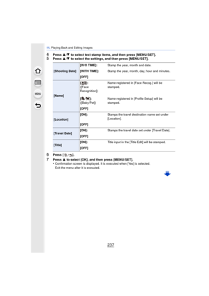 Page 237237
11 . Playing Back and Editing Images
4Press  3/4  to select text stamp items, and then press [MENU/SET].5Press  3/4  to select the settings, and then press [MENU/SET].
6Press [ ].
7Press  3 to select [OK], and then press [MENU/SET].
•Confirmation screen is displayed. It is executed when [Yes] is selected. 
Exit the menu after it is executed.
[Shooting Date] [W/O TIME]:
Stamp the year, month and date.
[WITH TIME]: Stamp the year, month, day, hour and minutes.
[OFF]
[Name] []:
([Face 
Recognition])...