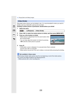 Page 239239
11 . Playing Back and Editing Images
Recorded motion picture can be divided in two. It is recommended for when you want to 
divide a part you need with a part you do not need.
Dividing a motion picture is permanent. Decide before you divide!
1Select the menu.
2Press  2/1  to select the motion picture to divide, and then press [MENU/SET].
Not available in these cases:
•
Avoid trying to divide motion picture near the  very beginning or end of the motion picture.•You cannot use [Video Divide] for the...