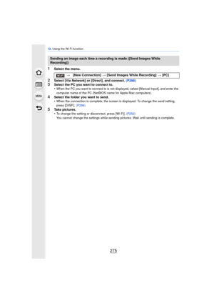 Page 275275
12. Using the Wi-Fi function
1Select the menu.
2Select [Via Network] or [Direct], and connect. (P288)3Select the PC you want to connect to.
•When the PC you want to connect to is not displayed, select [Manual Input], and enter the 
computer name of the PC (NetBIOS name for Apple Mac computers).
4Select the folder you want to send.
•When the connection is complete, the screen is displayed. To change the send setting, 
press [DISP.].  (P296)
5Take pictures.
•To change the setting or disconnect, press...