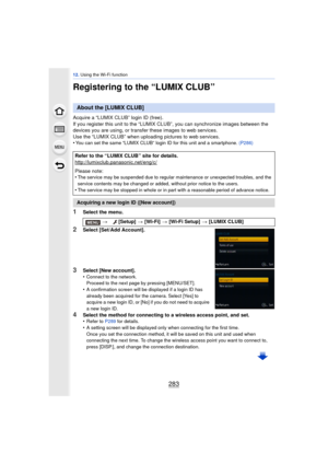 Page 283283
12. Using the Wi-Fi function
Registering to the “LUMIX CLUB”
Acquire a “LUMIX CLUB” login ID (free).
If you register this unit to the “LUMIX CL UB”, you can synchronize images between the 
devices you are using,  or transfer these images to web services.
Use the “LUMIX CLUB” when uploading pictures to web services.
•
You can set the same “LUMIX CLUB” login ID for this unit and a smartphone.  (P286)
1Select the menu.
2Select [Set/Add Account].
3Select [New account].
•Connect to the network.
Proceed to...