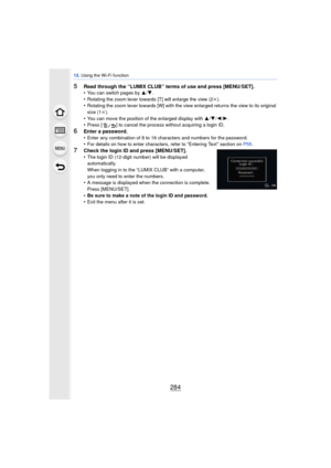 Page 28412. Using the Wi-Fi function
284
5Read through the “LUMIX CLUB” terms of use and press [MENU/SET].
•You can switch pages by 3/ 4.
•Rotating the zoom lever towards [T] will enlarge the view (2k ).•Rotating the zoom lever towards [W] with the view enlarged returns the view to its original 
size (1k).
•You can move the position of the enlarged display with  3/4 /2/ 1.•Press [ ] to cancel the process without acquiring a login ID.
6Enter a password.
•Enter any combination of 8 to 16 characters and numbers for...