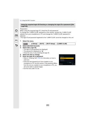 Page 285285
12. Using the Wi-Fi function
Preparation:
When using the acquired login ID, check the ID and password.
To change the “LUMIX CLUB” password on the camera, access the “LUMIX CLUB” 
website from your smartphone or PC and  change the “LUMIX CLUB” password in 
advance.
•
The login ID and password registered to the “LUMIX CLUB” cannot be changed on this unit.
1Select the menu.
2Select [Set/Add Account].3Select [Set Login ID].
•The login ID and password are displayed.•The password is displayed as “ ”.•Close...