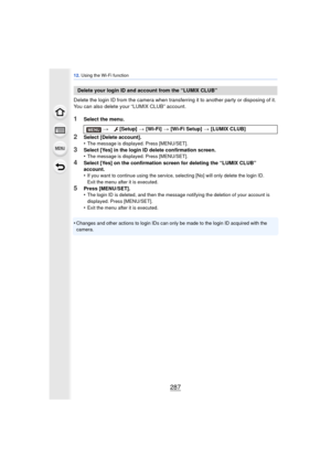Page 287287
12. Using the Wi-Fi function
Delete the login ID from the camera when transferring it to another party or disposing of it. 
You can also delete your “LUMIX CLUB” account.
1Select the menu.
2Select [Delete account].
•The message is displayed. Press [MENU/SET].
3Select [Yes] in the login ID delete confirmation screen.
•The message is displayed. Press [MENU/SET].
4Select [Yes] on the confirmation screen for deleting the “LUMIX CLUB” 
account.
•
If you want to continue using the service, selecting [No]...