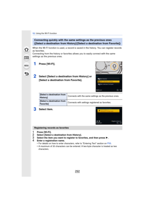 Page 29212. Using the Wi-Fi function
292
When the Wi-Fi function is used, a record is saved in the history. You can register records 
as favorites.
Connecting from the history or favorites a llows you to easily connect with the same 
settings as the previous ones.
1Press [Wi-Fi].
2Select [Select a destination from History] or 
[Select a destination from Favorite].
3Select item.
1Press [Wi-Fi].2Select [Select a destination from History].
3Select the item you want to register to favorites, and then press  1.4Enter...