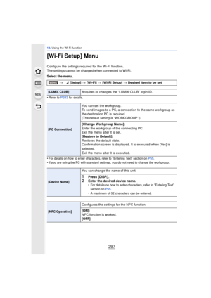 Page 297297
12. Using the Wi-Fi function
[Wi-Fi Setup] Menu
Configure the settings required for the Wi-Fi function.
The settings cannot be changed when connected to Wi-Fi.
Select the menu.
•
Refer to P283 for details.
•For details on how to enter characters, refer to “Entering Text” section on  P55.
•If you are using the PC with standard settings, you do not need to change the workgroup.
> [Setup]  > [Wi-Fi]  > [Wi-Fi Setup]  > Desired item to be set
[LUMIX CLUB]Acquires or changes the “LUMIX CLUB” login ID.
[PC...