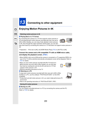 Page 299299
13.Connecting to other equipment
Enjoying Motion Pictures in 4K
∫ Playing Back on a TV Screen
By connecting the camera to a TV that supports motion pictures in 
4K and playing back motion pictures recorded with their size set to 
[4K] in [Rec Quality], you can enjoy finely-detailed motion pictures 
in 4K. Even though the output resolution will be lower, you can also 
play them back by connecting the camera to  a TV that does not support motion pictures in 
4K.
Connect the camera and a 4K-compatible...