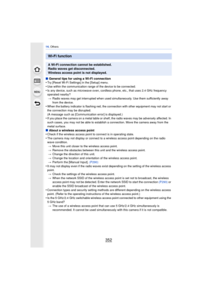 Page 35214. Others
352
∫General tips for using a Wi-Fi connection
•Try [Reset Wi-Fi Settings] in the [Setup] menu.
•Use within the communication range of the device to be connected.•Is any device, such as microwave oven, cordless phone, etc., that uses 2.4 GHz frequency 
operated nearby?
> Radio waves may get interrupted when used simultaneously. Use them sufficiently away 
from the device.
•When the battery indicator is flashing red, the connection with other equipment may not start or 
the connection may be...