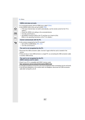 Page 357357
14. Others
•Is it connected properly with the HDMI micro cable?  (P301)•Is the [VIERA Link] on this unit set to [ON]? (P53)
> If the input channel does not switch automatically, use the remote control for the TV to 
switch it.
> Check the VIERA Link setting on the connected device.
> Turn this unit off and on.
> Set [HDAVI Control] to [Off] on the TV and then turn it back to [On].
(Refer to the operating instructions of the TV for details.)
•Is the camera recognized by the PC correctly? > Set to [PC]...
