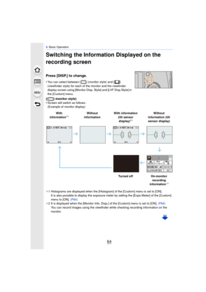 Page 643. Basic Operation
64
Switching the Information Displayed on the 
recording screen
Press [DISP.] to change.
•You can select between [ ] (monitor style) and [ ] 
(viewfinder style) for each of the monitor and the viewfinder 
display screen using [Monitor Disp. Style] and [LVF Disp.Style] in 
the [Custom] menu.
([ ] monitor style)
•Screen will switch as follows:
(Example of monitor display)
¢ 1 Histograms are displayed when the [Histogram] of the [Custom] menu is set to [ON].
It is also possible to display...