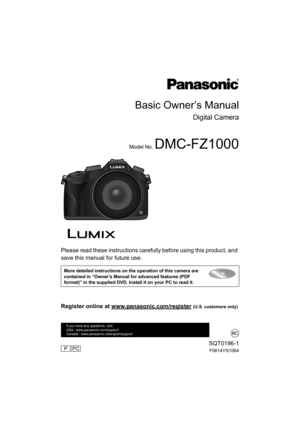Page 1Please read these instructions carefully before using this product, and 
save this manual for future use.
More detailed instructions on the operation of this camera are 
contained in “Owner’s Manual for advanced features (PDF 
format)” in the supplied DVD. Install it on your PC to read it.
Basic Owner’s Manual
Digital Camera
Model No. DMC-FZ1000
SQT0196-1
F0614YS1064
Register online at www.panasonic.com/register (U.S. customers only)
If you have any questions, visit: 
USA : www.panasonic.com/support...