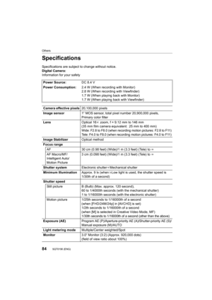 Page 8484
Others
SQT0196 (ENG) 
Specifications
Specifications are subject to change without notice.
Digital Camera:
Information for your safetyPower Source: DC 8.4 V
Power Consumption: 2.4 W (When recording with Monitor)
2.8 W (When recording with Viewfinder)
1.7 W (When playing back with Monitor)
1.7 W (When playing back with Viewfinder)
Camera effective pixels 20,100,000 pixels
Image sensor 1q MOS sensor, total pixel number 20,900,000 pixels, 
Primary color filter
Lens Optical 16k zoom, f = 9.12 mm to 146 mm...