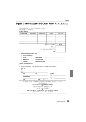 Page 8989
Others
 (ENG) SQT0196
Digital Camera Accessory Order Form (For USA Customers)
Ship To: 
Mr.
Mrs.
Ms.First Last
Street Address 
City State Zip
Phone#: 
Day  ( )
Night ()
4. Shipping information (UPS delivery requires complete street address)\
        
Please photocopy this form when placing an order.
3. Method of payment (check one)     
American Express
VISA                          
MasterCard         
(Please do not send cash)    
2. Items Ordered  
Quantity
Accessory #  Price Each Description Total...