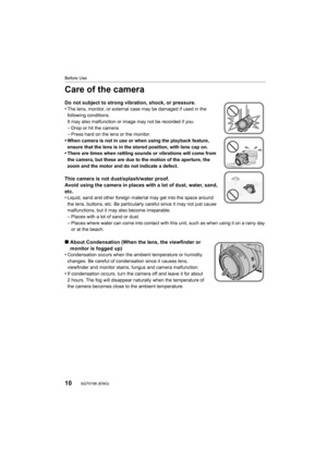 Page 1010
Before Use
SQT0196 (ENG) 
Care of the camera
Do not subject to strong vibration, shock, or pressure.
•The lens, monitor, or external case may be damaged if used in the 
following conditions.
It may also malfunction or image may not be recorded if you:
–Drop or hit the camera.–Press hard on the lens or the monitor.•When camera is not in use or when using the playback feature, 
ensure that the lens is in the stored position, with lens cap on.
•There are times when rattling sounds or vibrations will come...