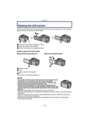 Page 11Before Use
- 11 -
Rotating the LCD monitor
At the time when this camera is purchased, the LCD monitor is stowed in the camera body. 
Bring out the LCD monitor as shown below.
1Open the LCD monitor. (Maximum 180 o)
2 It can be rotated 180 o forwards.
3 Return the monitor to its original position.
Rotation range of the LCD monitor
4 Maximum 180 o
5 180o
•
It can be rotated 180 o forwards.6 90o
•It can only be rotated 90 o towards you.
Note
•
Only rotate the LCD monitor after opening it wide enough, and be...