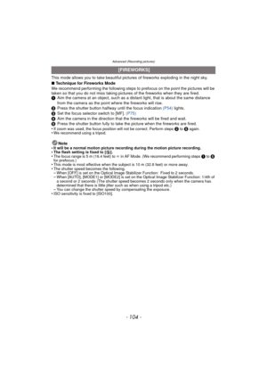 Page 104- 104 -
Advanced (Recording pictures)
This mode allows you to take beautiful pictures of fireworks exploding in the night sky.
∫Technique for Fireworks Mode
We recommend performing the following steps to prefocus on the point the pictures will be 
taken so that you do not miss taking pictures of the fireworks when they are fired.
1 Aim the camera at an object, such as a distant light, that is about the same distance 
from the camera as the point where the fireworks will rise.
2 Press the shutter button...