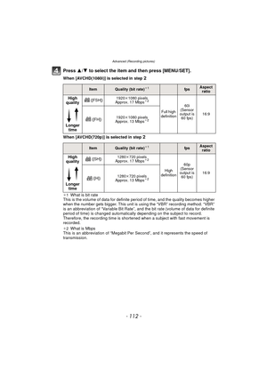 Page 112- 112 -
Advanced (Recording pictures)
Press 3/4 to select the item and then press [MENU/SET].
When [AVCHD(1080i)] is selected in step 2
When [AVCHD(720p)] is selected in step 2
¢1What is bit rate
This is the volume of data for definite period of time, and the quality becomes higher 
when the number gets bigger. This unit is using the “VBR” recording method. “VBR” 
is an abbreviation of “Variable Bit Rate”, and the bit rate (volume of data for definite 
period of time) is changed automatically depending...
