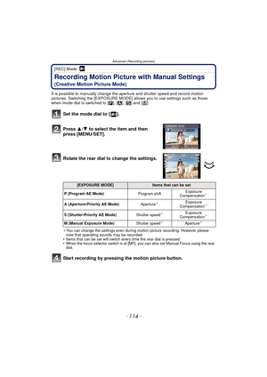 Page 114- 114 -
Advanced (Recording pictures)
[REC] Mode: 
Recording Motion Picture with Manual Settings
(Creative Motion Picture Mode)
It is possible to manually change the aperture and shutter speed and record motion 
pictures. Switching the [EXPOSURE MODE] allows you to use settings such as those 
when mode dial is switched to [ ³], [ ±], [ ´] and [ ²].
Set the mode dial to  [ ].
Press  3/4 to select the item and then 
press [MENU/SET].
Rotate the rear dial to change the settings.
¢ You can change the...
