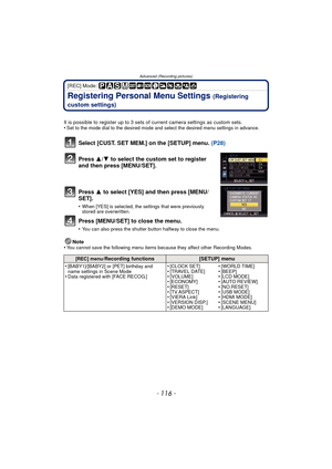 Page 116- 116 -
Advanced (Recording pictures)
[REC] Mode: 
Registering Personal Menu Settings (Registering 
custom settings)
It is possible to register up to 3 sets of current camera settings as custom sets.
•Set to the mode dial to the desired mode and select the desired menu settings in advance.
Select [CUST. SET MEM.] on the [SETUP] menu.  (P28)
Press  3/4 to select the custom set to register 
and then press [MENU/SET].
Press  3 to select [YES] and then press [MENU/
SET].
•When [YES] is selected, the settings...