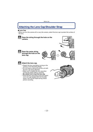 Page 13Before Use
- 13 -
Attaching the Lens Cap/Shoulder Strap
∫Lens Cap
•When you turn the camera off or carry the camera, attach the lens cap to protect the surface of 
the lens.
Pass the string through the hole on the 
camera.
Pass the same string 
through the hole on the 
lens cap.
Attach the lens cap.
•Detach the lens cap before turning on the 
camera in the Recording Mode.
•Do not hang or swing around this unit with 
the lens cap string attached.
•Make sure to detach the lens cap when 
turning the power...