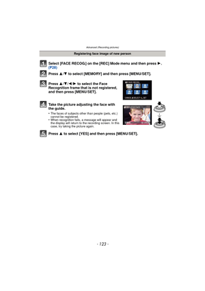 Page 123Advanced (Recording pictures)
- 123 -
Select [FACE RECOG.] on the [REC] Mode menu and then press 1.  
(P28)
Press  3
/4 to select [MEMORY] and then press [MENU/SET].
Press  3/4/2/ 1 to select the Face 
Recognition frame that is not registered, 
and then press [MENU/SET].
Take the picture adjusting the face with 
the guide.
•The faces of subjects other than people (pets, etc.) 
cannot be registered.
•When recognition fails, a message will appear and 
the display will return to the recording screen. In...