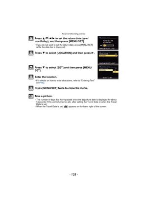 Page 128- 128 -
Advanced (Recording pictures)
Press 3/4/2/ 1 to set the return date (year/
month/day), and then press [MENU/SET].
•If you do not want to set the return date, press [MENU/SET] 
while the date bar is displayed.
Press  4 to select [LOCATION] and then press  1.
Press  4 to select [SET] and then press [MENU/
SET].
Enter the location.
•For details on how to enter characters, refer to “Entering Text” 
on  P152.
Press [MENU/SET] twice to close the menu.
Take a picture.
•The number of days that have...