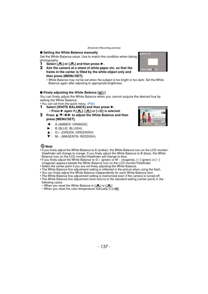 Page 137Advanced (Recording pictures)
- 137 -
∫Setting the White Balance manually
Set the White Balance value. Use to match the condition when taking 
photographs.
1Select [ ] or [ ] and then press  1.2Aim the camera at a sheet of white paper etc. so that the 
frame in the center is filled by the white object only and 
then press [MENU/SET].
•
White Balance may not be set when the subject is too bright or too dark. Set the White 
Balance again after adjusting to appropriate brightness.
∫ Finely adjusting the...