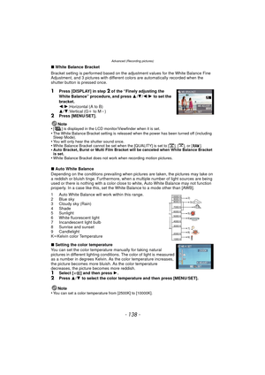 Page 138- 138 -
Advanced (Recording pictures)
∫White Balance Bracket
Bracket setting is performed based on the adjustment values for the White Balance Fine 
Adjustment, and 3 pictures with different colors are automatically recorded when the 
shutter button is pressed once.
1Press [DISPLAY] in step 2 of the “Finely adjusting the 
White Balance” procedure, and press  3/4 /2 /1  to set the 
bracket.
2 /1 :Horizontal (A to B)
3 /4 :Vertical (G i to M j)
2Press [MENU/SET].
Note
•
[ ] is displayed in the LCD...