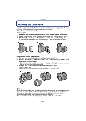 Page 15Before Use
- 15 -
Attaching the Lens Hood
In bright sunlight or backlight, the lens hood will minimize lens flare and ghosting. The lens 
hood cuts off excess lighting and improves the picture quality.
•
Check that the camera is turned off.•Close the flash.
1Insert the lens hood into the lens with the short sides at the top and bottom.2Rotate the lens hood in the direction of the arrow until it stops with a click.3Check that the marks A on the lens hood and the lens barrel are aligned.
•Check that the...