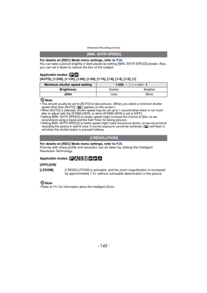 Page 145Advanced (Recording pictures)
- 145 -
For details on [REC] Mode menu settings, refer to P28.
You can take a picture brightly in dark places  by setting [MIN. SHTR SPEED] slower. Also, 
you can set it faster to reduce the blur of the subject.
Applicable modes: 
[AUTO], [1/250], [1/125], [1/60], [1/30], [1/15], [1/8], [1/4], [1/2], [1]
Note
•
This should usually be set to [AUTO] to take pictures. (When you select a minimum shutter 
speed other than [AUTO], [ ] appears on the screen.)
•When [AUTO] is...
