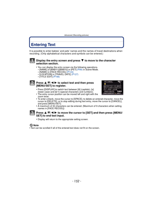 Page 152- 152 -
Advanced (Recording pictures)
Entering Text
It is possible to enter babies’ and pets’ names and the names of travel destinations when 
recording. (Only alphabetical characters and symbols can be entered.)
Display the entry screen and press 4 to move to the character 
selection section.
•You can display the entry screen via the following operations.–[NAME] of [BABY1]/[BABY2] or [PET]  (P99) in Scene Mode.–[NAME] in [FACE RECOG.]  (P124)–[LOCATION] in [TRAVEL DATE]  (P127)–[TITLE EDIT] (P166)
Press...