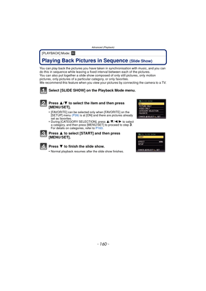 Page 160- 160 -
Advanced (Playback)
[PLAYBACK] Mode: ¸
Advanced (Playback)Playing Back Pictures in Sequence (Slide Show)
You can play back the pictures you have taken in synchronisation with music, and you can 
do this in sequence while leaving a fixed interval between each of the pictures.
You can also put together a slide show co mposed of only still pictures, only motion 
pictures, only pictures of a particular category, or only favorites.
We recommend this feature when you view your pictures by connecting...