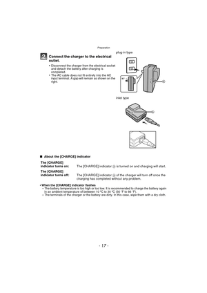 Page 17Preparation
- 17 -
∫ About the [CHARGE] indicator
•
When the [CHARGE] indicator flashes–The battery temperature is too high or too low. It is recommended to charge the battery again 
in an ambient temperature of  between 10 ºC to 30 ºC (50oF to 86 oF). 
–The terminals of the charger or the battery are dirty. In this case, wipe them with a dry cloth.
Connect the charger to the electrical 
outlet.
•Disconnect the charger from the electrical socket 
and detach the battery after charging is 
completed.
•The...