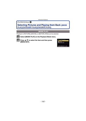 Page 162- 162 -
Advanced (Playback)
[PLAYBACK] Mode: ¸
Selecting Pictures and Playing them Back ([MODE 
PLAY]/[CATEGORY PLAY]/[FAVORITE PLAY])
Playback in [PICTURE], [AVCHD], or [MOTION JPEG] can be selected.
Select [MODE PLAY] on the Playback Mode menu.
Press  3/4 to select the item and then press 
[MENU/SET].
 [MODE PLAY] 