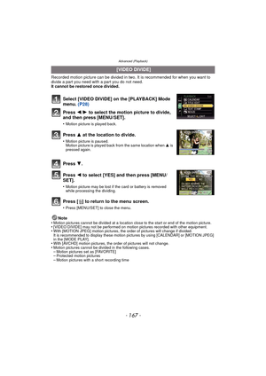 Page 167Advanced (Playback)
- 167 -
Recorded motion picture can be divided in two. It is recommended for when you want to divide a part you need with a part you do not need. 
It cannot be restored once divided.
Press [‚ ] to return to the menu screen.
•Press [MENU/SET] to close the menu.
Note
•Motion pictures cannot be divided at a location close to the start or end of the motion picture.•[VIDEO DIVIDE] may not be performed on motion pictures recorded with other equipment.•With [MOTION JPEG] motion pictures, the...