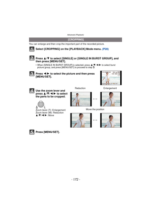 Page 172- 172 -
Advanced (Playback)
You can enlarge and then crop the important part of the recorded picture.
Select [CROPPING] on the [PLAYBACK] Mode menu. (P28)
Press  3/4 to select [SINGLE] or [SINGLE IN BURST GROUP], and 
then press [MENU/SET].
•When [SINGLE IN BURST GROUP] is selected, press  3/4/2 /1 to select burst 
picture group, and press [MENU/SET] to proceed to step 3.
Press [MENU/SET].
  [CROPPING]
Press  2/1 to select the picture and then press 
[MENU/SET].
Use the zoom lever and 
press  3/4/2/1 to...
