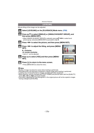 Page 174- 174 -
Advanced (Playback)
Minute tilting of the image can be adjusted.
Select [LEVELING] on the [PLAYBACK] Mode menu. (P28)
Press  3/4 to select [SINGLE] or [SINGLE IN BURST GROUP], and 
then press [MENU/SET].
•When [SINGLE IN BURST GROUP] is selected, press  3/4/2 /1 to select burst 
picture group, and press [MENU/SET] to proceed to step 3.
Press  2/1 to select the picture, and then press [MENU/SET].
Press  2/1 to adjust the tilting, and press [MENU/
SET].
1 : clockwise
2 : counter-clockwise
•
Up to 2...