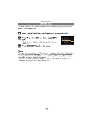 Page 175Advanced (Playback)
- 175 -
This mode allows you to automatically display pictures vertically if they were recorded 
holding the camera vertically.
Select [ROTATE DISP.] on the [PLAYBACK] Mode menu.  (P28)
Note
•When you play back pictures on a PC, they canno t be displayed in the rotated direction unless 
the OS or software is compatible with Exif. Exif  is a file format for still pictures which allows 
recording information etc. to be added. It was established by “JEITA (Japan Electronics and...