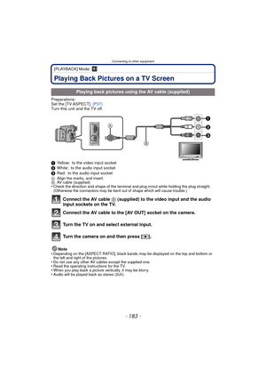 Page 183Connecting to other equipment
- 183 -
[PLAYBACK] Mode: ¸
Connecting to other equipmentPlaying Back Pictures on a TV Screen
Preparations:
Set the [TV ASPECT]. (P37)
Turn this unit and the TV off.
1 Yellow: to the video input socket
2 White: to the audio input socket
3 Red: to the audio input socket
A Align the marks, and insert.
B AV cable (supplied)
•Check the direction and shape of the terminal an d plug in/out while holding the plug straight. 
(Otherwise the connectors may be bent out of shape which...
