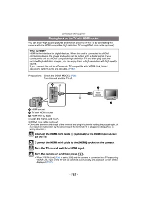 Page 185Connecting to other equipment
- 185 -
You can enjoy high quality pictures and motion pictures on the TV by connecting the 
camera with the HDMI compatible high definition TV using HDMI mini cable (optional).
Playing back on the TV with HDMI socket
What is HDMI?
HDMI is the interface for digital devices. When this unit is connected to a HDMI 
compatible device, the image and audio can be output with a digital signal. If you 
connect this unit to a HDMI compatible high definition TV and then play back the...