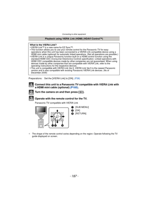 Page 187Connecting to other equipment
- 187 -
Connect this unit to a Panasonic TV compatible with VIERA Link with 
a HDMI mini cable (optional) (P185).
Turn the camera on and then press [ (].
Operate with the remote control for the TV.
Panasonic TV compatible with VIERA Link
¢ The shape of the remote control varies depending on the region. Operate following the TV 
guide displayed on screen.
Playback using VIERA Link (HDMI) (HDAVI Control™)
What is the VIERA Link?
•
VIERA Link™ is a new name for EZ Sync™.•This...