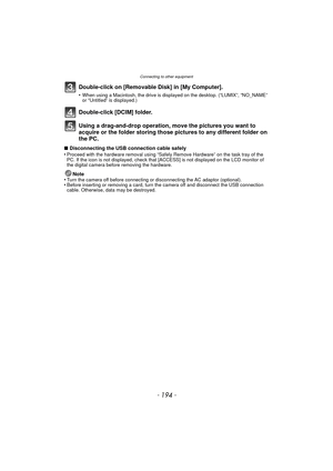 Page 194- 194 -
Connecting to other equipment
Double-click on [Removable Disk] in [My Computer].
•When using a Macintosh, the drive is displayed on the desktop. (“LUMIX”, “NO_NAME” 
or “Untitled” is displayed.)
Double-click [DCIM] folder.
Using a drag-and-drop operation, move the pictures you want to 
acquire or the folder storing those pi ctures to any different folder on 
the PC.
∫ Disconnecting the USB connection cable safely
•Proceed with the hardware removal using “Safely Remove Hardware” on the task tray...