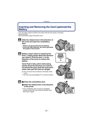 Page 21Preparation
- 21 -
Inserting and Removing the Card (optional)/the 
Battery
•Turn the power switch to [OFF] and confirm that the lens barrel is retracted.•Close the flash.•We recommend using a Panasonic card.
Slide the release lever in the direction of 
the arrow and open the card/battery 
door.
•Always use genuine Panasonic batteries.•If you use other batteries, we cannot guarantee 
the quality of this product.
Battery: Insert until it is locked by the 
lever A being careful about the direction 
you...